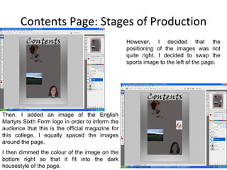 Contents Page: Stages of Production However, I decided that the positioning of the images was not quite right. I decided to swap the sports image to the left of the page. Then, I added an image of the English Martyrs Sixth Form logo in order to inform the audience that this is the official magazine for this college. I equally spaced the images around the page. I then dimmed the colour of the image on the bottom right so that it fit into the dark housestyle of the page. 