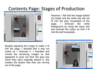 Contents Page: Stages of Production However, I felt that the image looked too bright and the white box did not fit into the grey housestyle of the page. I removed the white background by using the lasso tool and dimmed the colour so that it fit into the dull housestyle. Despite adjusting the image to make it fit into the page, I decided that it was not suited so I removed it. I rescaled and moved the remaining images so that appeared to jump out from the grey box which they were originally placed in. this creates the illusion that they are coming out of the page. 
