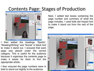 Contents Page: Stages of Production Next, I added text boxes containing the page number and summery of what the page includes. I used bold red Impact font to make it stand out from the rest of the page.  I then added the headings “Sports”, “Reading/Writing” and “Social” in black font to make it stand out. I ensured that each page was placed under the correct category. This is useful for the audience because it organises the contents page to make it easier for them to find the appropriate article. I then ensured the page numbers were in bold to stand out slightly to the audience. 
