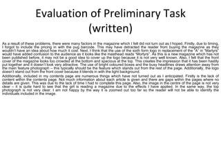 Evaluation of Preliminary Task (written) As a result of these problems, there were many factors in the magazine which I felt did not turn out as I hoped. Firstly, due to timing, I forgot to include the pricing in with the pug barcode. This may have detracted the reader from buying the magazine as they wouldn’t have an idea about how much it cost. Next, I think that the use of the sixth form logo in replacement of the “A” in “Martyrs” would have added confusion to the audience as it looks like the masthead reads “Mortyrs”. As this is a new magazine which has not been published before, it may not be a good idea to cover up the logo because it is not very well known. Also, I felt that the front cover of the magazine looks too crowded at the bottom and spacious at the top. This creates the impression that it has been hastily put together and it doesn’t look very attractive. The use of bright coloured boxes and the busy headlines draws attention away from the main feature photograph – this typically should be the feature which stands out from the rest of the page. Additionally, the logo doesn’t stand out from the front cover because it blends in with the light background. Additionally, included in my contents page are numerous things which have not turned out as I anticipated. Firstly is the lack of content within the contents page. Not much information about each article is given and there are gaps within the pages where no details are given. This was due to the lack of time I had to complete this page. Also, the image in the centre of the page is not very clear – it is quite hard to see that the girl is reading a magazine due to the effects I have applied. In the same way, the top photograph is not very clear. I am not happy by the way it is zoomed out too far so the reader will not be able to identify the individuals included in the image.  