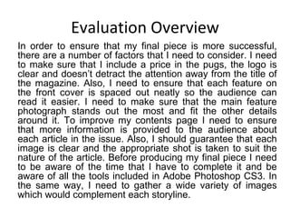Evaluation Overview In order to ensure that my final piece is more successful, there are a number of factors that I need to consider. I need to make sure that I include a price in the pugs, the logo is clear and doesn’t detract the attention away from the title of the magazine. Also, I need to ensure that each feature on the front cover is spaced out neatly so the audience can read it easier. I need to make sure that the main feature photograph stands out the most and fit the other details around it. To improve my contents page I need to ensure that more information is provided to the audience about each article in the issue. Also, I should guarantee that each image is clear and the appropriate shot is taken to suit the nature of the article. Before producing my final piece I need to be aware of the time that I have to complete it and be aware of all the tools included in Adobe Photoshop CS3. In the same way, I need to gather a wide variety of images which would complement each storyline. 