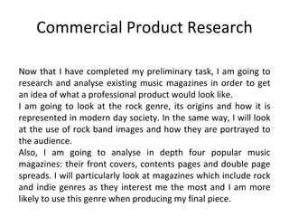 Commercial Product Research Now that I have completed my preliminary task, I am going to research and analyse existing music magazines in order to get an idea of what a professional product would look like. I am going to look at the rock genre, its origins and how it is represented in modern day society. In the same way, I will look at the use of rock band images and how they are portrayed to the audience. Also, I am going to analyse in depth four popular music magazines: their front covers, contents pages and double page spreads. I will particularly look at magazines which include rock and indie genres as they interest me the most and I am more likely to use this genre when producing my final piece. 