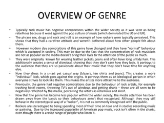OVERVIEW  OF GENRE Typically rock music has negative connotations within the wider society as it was seen as being rebellious because it went against the pop culture of music (which dominated the US and UK).  The phrase sex, drugs and rock and roll is an example of how rockers were typically perceived. This shows that they had a carefree attitude and weren’t bothered about how other people felt about them. However modern day connotations of this genre have changed and they have “normal” behaviour which is accepted in society. This may be due to the fact that the concentration of rock musicians are not as popular so the media doesn’t bring their lives to the attention of the public as much. They were originally  known for wearing leather jackets, jeans and often have long untidy hair. This additionally creates a sense of dismissal, showing that they don't care how they look. It portrays to the audience that they are so passionate about their music that they don’t have time for anything else.  Now they dress in a smart yet casual way (blazers, tee shirts and jeans). This creates a more “individual” look, which goes against the origins. It portrays them as an ideological person in which everyone strives to look like them. This makes the artists more attractive to the audience. Previously, the genre had negative connotations due to the behaviour of rock artists, for example trashing hotel rooms, throwing TV’s out of windows and getting drunk – these are all seen to be negatively reflected by the media, perceiving the artists as rebellious and aloof. Now that the genre has become less popular within the wider society, the media attention has been drawn away from the bands so their behaviours aren’t that recognised. Although they may still behave in the stereotypical way of a “rocker”, it is not as commonly recognised with the public. Rockers are stereotyped to being spending most of their time on tour and in studios recording music or partying.  Due to the increased popularity of American pop music, rock isn’t often in the charts, even though there is a wide range of people who listen it. 