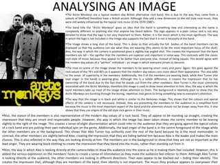 ANALYSING AN IMAGE The Arctic Monkeys are a typical modern day British alternative rock band, this is due to the way they come from a suburb of Sheffield therefore have a British accent. Although they add a new dimension to the old style rock music, they were still widely influenced by the typical rock music of the 1970-1980’s. The band title the “Arctic Monkeys” gives an idea that the band is something new and interesting as the name is completely different to anything else that anyone has heard before. The logo appears in a plain colour and is not very detailed to show that the logo is not very important to them. Rather, it is the music which is the most significant. The way in which the logo is not included in the image also supports the fact that it is not a necessity of the band. The image shows a long shot of the band. This is done so that virtually the full  bodies of the band members can be displayed so that the audience can see what they are wearing (this seems to be the most important focus of the shot). Also, the way in which the camera is positioned gives a slightly low angled shot. This creates the impression that the band members are tall – the signifier that the members are superior and important in some way. This contrasts with the classic rock style of music because they appear to be better than everyone else, instead of being equals. This would agree with the modern day values of a “perfect” individual – an image in which everyone strives to become. The mise en scene of the image shows the members to be wearing smart coats and jeans. Again, this goes against the rock values of the 70’s and 80’s as it appears that the modern day values care more about their appearance. This also adds to the sense  of superiority in the members. Additionally, the 3 of the members are wearing black, while Alex Turner (the lead singer in the band) is wearing grey. Although this Is a subtle difference, it creates the impression that he has ownership of the band due to the fact that he stands out from the other members. Alex Turner is the most commonly associated with the Arctic Monkeys, therefore this image is used to draw more attention to him. Also, the way in which the band members take up most of the image draws attention to them. The background is relatively plain to show that the Arctic Monkeys are bursting through the boring, repetitive rock genre to bring something new to everyone’s attention. The way that the image is in black and white is similar to the Ramones image. This shows that the colours and special effects of the camera is not necessary. Instead, they are presenting the members to the audience in a simplified form because the music is the most important aspect of the band and the attention should not be drawn away from this. It also shows that they use origins of the old style rock genre in their music. Also, the stance of the members is also representative of the modern day values of a rock band. They all appear to be standing up straight, creating the impression that they are smart and respectable people. However, the way in which the image has been taken shows the centre member to be leaning slightly to the right of the image. This creates a sense of slight disorientation which could infer to the audience that they are going against the typical values of a rock band and are putting their own individual spin on the genre. Additionally, the lead singer of the band is in the centre foreground of the image while the other members are in the background. This shows that Alex Turner has authority over the rest of the band because he is the most memorable. In contrast, the other members are slightly behind Alex, creating the impression that they are hiding behind him because Alex is the leader and makes the main choices. This is also reflected in the way they are looking directly at him. The members are in the background to show that they are not as important as the lead singer. They are wearing black clothing to create the impression that they blend into the music, rather than standing out from it.  Also, the way in which Alex is looking directly at the camera helps to draw the audience into the scene as he is making them feel included. However, this is added the serious expression on the members’ faces to create a sense of intimidation as they make the audience feel inferior to them. Although Alex Turner is looking directly at the audience, the other members are looking in different directions. Their eyes appear to be blacked out – hiding their identity. This creates the impression that, although they are members of the band, their identity is not important. The music they produce appears to overpower their imagery. 