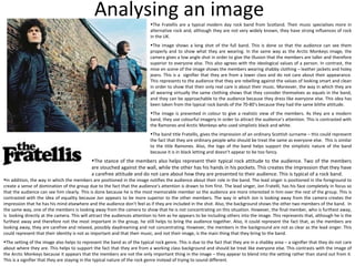 Analysing an image The Fratellis are a typical modern day rock band from Scotland. Their music specialises more in alternative rock and, although they are not very widely known, they have strong influences of rock in the UK. The image shows a long shot of the full band. This is done so that the audience can see them properly and to show what they are wearing. In the same way as the Arctic Monkeys image, the camera gives a low angle shot in order to give the illusion that the members are taller and therefore superior to everyone else. This also agrees with the ideological values of a person. In contrast, the mise en scene of the image shows the members wearing shabby clothing – leather jackets and holey jeans. This is a  signifier that they are from a lower class and do not care about their appearance. This represents to the audience that they are rebelling against the values of looking smart and clean in order to show that their only real care is about their music. Moreover, the way in which they are all wearing virtually the same clothing shows that they consider themselves as equals in the band, and they can be approachable to the audience because they dress like everyone else. This idea has been taken from the typical rock bands of the 70-80’s because they had the same blithe attitude. The image is presented in colour to give a realistic view of the members. As they are a modern band, they use colourful imagery in order to attract the audience’s attention. This is contrasted with the Ramones and Arctic Monkeys who used simplistic black and white. The band title Fratellis, gives the impression of an ordinary Scottish surname – this could represent the fact that they are ordinary people who should be treat the same as everyone else.  This is similar to the title Ramones. Also, the logo of the band helps support the simplistic nature of the band because it is in black letting and doesn’t appear to be too fancy. The stance of the members also helps represent their typical rock attitude to the audience. Two of the members are slouched against the wall, while the other has his hands in his pockets. This creates the impression that they have a carefree attitude and do not care about how they are presented to their audience. This is typical of a rock band. In addition, the way in which the members are positioned in the image notifies the audience about their role in the band. The lead singer is positioned in the foreground to create a sense of domination of the group due to the fact that the audience’s attention is drawn to him first. The lead singer, Jon Fratelli, has his face completely in focus so that the audience can see him clearly. This is done because he is the most memorable member so the audience are more interested in him over the rest of the group. This is contrasted with the idea of equality because Jon appears to be more superior to the other members. The way in which Jon is looking away from the camera creates the impression that he has his mind elsewhere and the audience don’t feel as if they are included in the shot. Also, the background shows the other two members of the band.  In the same way, one of the members is looking away from the camera to show that he is not concentrating on this situation. However, the final member, who is furthest away, is  looking directly at the camera. This will attract the audiences attention to him as he appears to be including others into the image. This represents that, although he is the furthest away and therefore not the most important in the group, he still helps to bring the audience together. Also, it could represent the fact that, as the members are looking away, they are carefree and relaxed, possibly daydreaming and not concentrating. However, the members in the background are not as clear as the lead singer. This could represent that their identity is not as important and that their music, and not their image, is the main thing that they bring to the band. The setting of the image also helps to represent the band as of the typical rock genre. This is due to the fact that they are in a shabby area – a signifier that they do not care about where they are. This helps to support the fact that they are from a working class background and should be treat like everyone else. This contrasts with the image of the Arctic Monkeys because it appears that the members are not the only important thing in the image – they appear to blend into the setting rather than stand out from it. This is a signifier that they are staying in the typical nature of the rock genre instead of trying to sound different. 