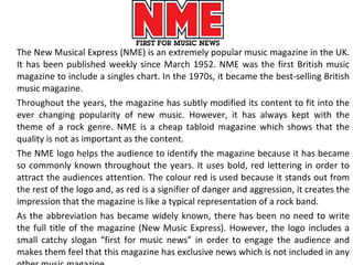 The New Musical Express (NME) is an extremely popular music magazine in the UK. It has been published weekly since March 1952. NME was the first British music magazine to include a singles chart. In the 1970s, it became the best-selling British music magazine. Throughout the years, the magazine has subtly modified its content to fit into the ever changing popularity of new music. However, it has always kept with the theme of a rock genre. NME is a cheap tabloid magazine which shows that the quality is not as important as the content. The NME logo helps the audience to identify the magazine because it has became so commonly known throughout the years. It uses bold, red lettering in order to attract the audiences attention. The colour red is used because it stands out from the rest of the logo and, as red is a signifier of danger and aggression, it creates the impression that the magazine is like a typical representation of a rock band.  As the abbreviation has became widely known, there has been no need to write the full title of the magazine (New Music Express). However, the logo includes a small catchy slogan “first for music news” in order to engage the audience and makes them feel that this magazine has exclusive news which is not included in any other music magazine. 