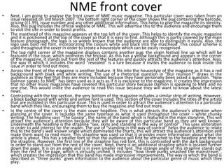 NME front cover Next, I am going to analyse the front cover of NME music magazine. This particular cover was taken from an issue released on 3rd March 2007. The bottom right corner of the cover shows the pug containing the barcode, pricing (£1.99), issue number and any other additional information. This helps to give the magazine its identity. Also, this pug includes the official website of NME. This will advertise this to the audience and encourage them to visit the site in order to boost profits. The masthead of this magazine appears at the top left of the cover. This helps to identify the music magazine and it is positioned at the top of the cover so that it is easy to find. Although this is partly covered by the main feature photograph, the logo is so widely known that the audience are able to distinguish it easily. Also, the logo uses bold red font, incorporating the colours white and black into the masthead. This colour scheme is used throughout the cover in order to create a housestyle which can be easily recognised. The top right corner of the magazine displays contains another pug: the virgin festival line up which will be featured in the issue, which promotes the festival. As this has a yellow background and appears in the corner of the magazine, it stands out from the rest of the features and quickly attracts the audience’s attention. Also, the way in which it includes the word “revealed” is a lure because it invites the audience to look inside the issue in order to find out more. Across the front of the magazine is another feature. It fits into the housestyle of the magazine as it has a red background with black and white writing. The use of a rhetorical question in “Blur reunion?” draws in the audience as they feel that they are more included because they have personally been asked a question. “Now Dalmon speaks to NME” has been used as it acts as if it is exclusive to the magazine. It creates the impression that no other music magazines have covered this particular story because Dalmon is speaking to NME and no one else. This would invite the audience to read this issue because they will want to know about the latest news. Contrasting with the top section, the very bottom of the magazine includes a similar strip of writing. However, a black background with white and yellow font is used. This section of the cover includes the titles of the artists that are included in this particular issue. This is used in order to attract the audience’s attention to a particular band which they like, encouraging them to buy the magazine and find out more. In the centre of the cover is the main cover headline. This is what attracts the audience’s attention when glancing at the cover. It includes the same typeface as what it used throughout the cover – white chunky writing. The headline says “The Gossip”, the name of the band which is featured in the main storyline. This will attract the audience’s attention because they will be aware of this particular band as they are well known. Underneath the headline is the strapline “sex, skins and standing in the way of control”. This uses alliteration in order to add interest for the reader. The use of “standing in the way of control” helps the audience to relate this to the band’s well known single which dominated the charts, this will attract the audience’s attention and make them want to read more. This strapline was used so that it provides more information about what the article is about. This has a smaller font so that the audience will first be attracted to the headline and then to the strapline. However, the first line of the strapline has red font, this is contrasted with the dark background in order to stand out from the rest of the cover. Next, there is an additional strapline which is located further down the page. It is on an angle and is in even smaller red font. The strange angle of this strapline stands out from the rest of the page, which is virtually unified. It includes “how three punks smashed the mainstream”, which creates the impression that this band has made impressive improvements. The way in which the band is described as “three punks” gives information to the audience about the particular genre of music which they play. 