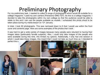 Preliminary Photography For my preliminary task, I needed to collect a range of photographs which would be suitable for a college magazine. I used my own camera (Panasonic DMC-TZ7). As this is a college magazine, I decided to take the photographs within my own college so that the audience would be able to relate to this and I can use the people available as models. I scheduled this photo shoot to be taken place during my media lesson on 13 th  January. In total, I took 65 photographs. This was narrowed down to 6 that I would use within the front cover and contents page. Here are some examples of the photos that I took: It was hard to get a wide variety of images because many people were reluctant to having their images taken (particularly female subjects). Also, I could only take images of the people who were available during this time, this limited my options. Additionally, I only had one session in which I could take these images, this meant that I could not take as much time as I intended to perfect the shots. 