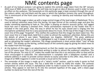 NME contents page As part of my textual analysis I am going to explore the contents page taken from the 30 th  January 2010 issue of NME music magazine. This will help me to get an idea of devices used in order to have an effect on the audience. The housestyle on this particular page is kept constant through the use of the colours white, red and black and the way in which the typeface remains the same throughout. This is reminiscent of the front cover and the logo – creating an identity and individual style for the magazine. The majority of the page is taken up with a large central image of the lead singer of Radiohead. This is used to detract attention away from the boring, list-type format of the contents page and give the reader something appealing to look at. The singer is playing an electric acoustic guitar, has ragged facial hair and is wearing a checked shirt. These connotations represent to the reader that he is included in the rock genre. Also, the way in which he has his eyes closed and is singing into the microphone symbolises that he is very passionate about his music. At the top of the image is the main cover line of this page “Snapshot”. This notifies the audience that this image has been taken live. The main cover line is in large black, bold font in order to attract the audience’s attention. Below this are the details of where it was taken “Radiohead, Los Angeles, 24/01/10”. This gives additional information to the audience and, as it is highlighted in red, it keeps in with the style of the page as well as attracting the reader’s attention. The image compliments a short article titled “’Lots’ of help for Haiti”. This breaks up the boring, unified layout of the contents page by giving the latest news to the reader from the first page. At the bottom of this page is an advertisement so that the reader can purchase NME magazine for just £1.57 every issue. This is in bold black writing in order to attract the audience’s attention. The use of the phrase “for only £1.57” makes the reader feel that this is an exclusive offer so they will be more encouraged to subscribe. The advertisement is complete with a telephone number and a website address in order to provide contact details to easily subscribe to this offer. Also, there is an image of an NME magazine in order to provide a visual aid to the reader. The remainder of the image is made up of a “what’s inside” section, used to make it easier to find certain articles within the issue. This has a bold title in order to notify the reader. The contents compromise of a list of artists in alphabetical order to make it easier for the reader to find specific articles. They appear in red font to fit into the constant typeface of the page, with a black page number to stand out from the rest of the list. 