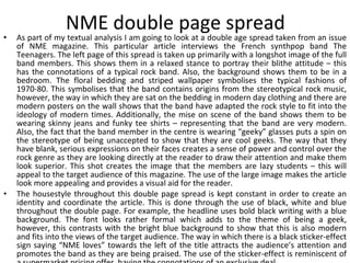 NME double page spread As part of my textual analysis I am going to look at a double age spread taken from an issue of NME magazine. This particular article interviews the French synthpop band The Teenagers. The left page of this spread is taken up primarily with a longshot image of the full band members. This shows them in a relaxed stance to portray their blithe attitude – this has the connotations of a typical rock band. Also, the background shows them to be in a bedroom. The floral bedding and striped wallpaper symbolises the typical fashions of 1970-80. This symbolises that the band contains origins from the stereotypical rock music, however, the way in which they are sat on the bedding in modern day clothing and there are modern posters on the wall shows that the band have adapted the rock style to fit into the ideology of modern times. Additionally, the mise on scene of the band shows them to be wearing skinny jeans and funky tee shirts – representing that the band are very modern. Also, the fact that the band member in the centre is wearing “geeky” glasses puts a spin on the stereotype of being unaccepted to show that they are cool geeks. The way that they have blank, serious expressions on their faces creates a sense of power and control over the rock genre as they are looking directly at the reader to draw their attention and make them look superior. This shot creates the image that the members are lazy students – this will appeal to the target audience of this magazine. The use of the large image makes the article look more appealing and provides a visual aid for the reader. The housestyle throughout this double page spread is kept constant in order to create an identity and coordinate the article. This is done through the use of black, white and blue throughout the double page. For example, the headline uses bold black writing with a blue background. The font looks rather formal which adds to the theme of being a geek, however, this contrasts with the bright blue background to show that this is also modern and fits into the views of the target audience. The way in which there is a black sticker-effect sign saying “NME loves” towards the left of the title attracts the audience’s attention and promotes the band as they are being praised. The use of the sticker-effect is reminiscent of a supermarket pricing offer, having the connotations of an exclusive deal. 