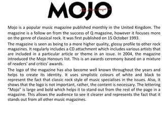 Mojo is a popular music magazine published monthly in the United Kingdom. The magazine is a follow on from the success of Q magazine, however it focuses more on the genre of classical rock. It was first published on 15 October 1993.  The magazine is seen as being to a more higher quality, glossy profile to other rock magazines. It regularly includes a CD attachment which includes various artists that are included in a particular article or theme in an issue. In 2004, the magazine introduced the Mojo Honours list. This is an awards ceremony based on a mixture of readers' and critics' awards. The logo of the magazine has also become well known throughout the years and helps to create its identity. It uses simplistic colours of white and black to represent the fact that classic rock style of music specialises in the issues. Also, it shows that the logo is not important, rather, the content is necessary. The lettering “Mojo” is large and bold which helps it to stand out from the rest of the page in a magazine. This allows the audience to see it clearer and represents the fact that it stands out from all other music magazines. 