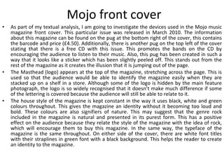 Mojo front cover As part of my textual analysis, I am going to investigate the devices used in the Mojo music magazine front cover. This particular issue was released in March 2010. The information about this magazine can be found on the pug at the bottom right of the cover, this contains the barcode and price (£4.50). Additionally, there is another pug on the top left of the cover stating that there is a free CD with this issue. This promotes the bands on the CD by encouraging the audience to listen to their music. Also, this pug has been created in such a way that it looks like a sticker which has been slightly peeled off. This stands out from the rest of the magazine as it creates the illusion that it is jumping out of the page. The Masthead (logo) appears at the top of the magazine, stretching across the page. This is used so that the audience would be able to identify the magazine easily when they are stacked up on a shelf in a store. Although some of the logo is hidden by the main feature photograph, the logo is so widely recognised that it doesn’t make much difference if some of the lettering is covered because the audience will still be able to relate to it. The house style of the magazine is kept constant in the way it uses black, white and green colours throughout. This gives the magazine an identity without it becoming too loud and bold. These colours are also signifiers of nature. This may suggest that the genre rock included in the magazine is natural and presented in its purest form. This has a positive effect on the audience because they relate the style of the magazine with the idea of rock, which will encourage them to buy this magazine. In the same way, the typeface of the magazine is the same throughout. On either side of the cover, there are white font titles with their straplines in green font with a black background. This helps the reader to create an identity to the magazine. 