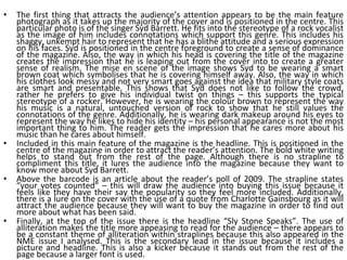 The first thing that attracts the audience’s attention appears to be the main feature photograph as it takes up the majority of the cover and is positioned in the centre. This particular photo is of the singer Syd Barrett. He fits into the stereotype of a rock vocalist as the image of him includes connotations which support this genre. This includes his shaggy, unkempt hair to represent that he has a blithe attitude and a serious expression on his faces. Syd is positioned in the centre foreground to create a sense of dominance of the magazine. Also, the way in which his head is covering the title of the magazine creates the impression that he is leaping out from the cover into to create a greater sense of realism. The mise en scene of the image shows Syd to be wearing a smart brown coat which symbolises that he is covering himself away. Also, the way in which his clothes look messy and not very smart goes against the idea that military style coats are smart and presentable. This shows that Syd does not like to follow the crowd, rather he prefers to give his individual twist on things – this supports the typical stereotype of a rocker. However, he is wearing the colour brown to represent the way his music is a natural, untouched version of rock to show that he still values the connotations of the genre. Additionally, he is wearing dark makeup around his eyes to represent the way he likes to hide his identity – his personal appearance is not the most important thing to him. The reader gets the impression that he cares more about his music than he cares about himself. Included in this main feature of the magazine is the headline. This is positioned in the centre of the magazine in order to attract the reader’s attention. The bold white writing helps to stand out from the rest of the page. Although there is no strapline to compliment this title, it lures the audience into the magazine because they want to know more about Syd Barrett. Above the barcode is an article about the reader’s poll of 2009. The strapline states “your votes counted” – this will draw the audience into buying this issue because it feels like they have their say the popularity so they feel more included. Additionally, there is a lure on the cover with the use of a quote from Charlotte Gainsbourg as it will attract the audience because they will want to buy the magazine in order to find out more about what has been said. Finally, at the top of the issue there is the headline “Sly Stone Speaks”. The use of alliteration makes the title more appeasing to read for the audience – there appears to be a constant theme of alliteration within straplines because this also appeared in the NME issue I analysed. This is the secondary lead in the issue because it includes a picture and headline. This is also a kicker because it stands out from the rest of the page because a larger font is used. 
