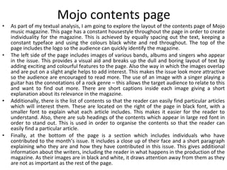 Mojo contents page As part of my textual analysis, I am going to explore the layout of the contents page of Mojo music magazine. This page has a constant housestyle throughout the page in order to create individuality for the magazine. This is achieved by equally spacing out the text, keeping a constant typeface and using the colours black white and red throughout. The top of the page includes the logo so the audience can quickly identify the magazine. The left side of the page includes images of various bands, albums and singers who appear in the issue. This provides a visual aid and breaks up the dull and boring layout of text by adding exciting and colourful features to the page. Also the way in which the images overlap and are put on a slight angle helps to add interest. This makes the issue look more attractive so the audience are encouraged to read more. The use of an image with a singer playing a guitar has the connotations of a rock genre – this allows the target audience to relate to this and want to find out more. There are short captions inside each image giving a short explanation about its relevance in the magazine. Additionally, there is the list of contents so that the reader can easily find particular articles which will interest them. These are located on the right of the page in black font, with a smaller font to explain what each article includes. This makes it easier for the reader to understand. Also, there are sub headings of the contents which appear in large red font in order to stand out. This is used in order to organise the contents so that the reader can easily find a particular article. Finally, at the bottom of the page is a section which includes individuals who have contributed to the month’s issue. It includes a close up of their face and a short paragraph explaining who they are and how they have contributed in this issue. This gives additional information about the writers, including the reader in what happens in the production of the magazine. As their images are in black and white, it draws attention away from them as they are not as important as the rest of the page. 