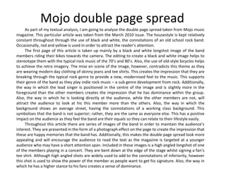 Mojo double page spread As part of my textual analysis, I am going to analyse the double page spread taken from Mojo music magazine. This particular article was taken from the March 2010 issue. The housestyle is kept relatively constant throughout through the use of black and white, the connotations of an old school rock band. Occasionally, red and yellow is used in order to attract the reader’s attention. The first page of this article is taken up mainly by a black and white longshot image of the band members riding their bikes towards the camera. The editing to create a black and white image helps to stereotype them with the typical rock music of the 70’s and 80’s. Also, the use of old-style bicycles helps to achieve the retro imagery. The mise en scene of the image, however, contradicts this theme as they are wearing modern day clothing of skinny jeans and tee shirts. This creates the impression that they are breaking through the typical rock genre to provide a new, modernised feel to the music. This supports their genre of the band as they play indie rock music – a sub genre development from rock. Additionally, the way in which the lead singer is positioned in the centre of the image and is slightly more in the foreground than the other members creates the impression that he has dominance within the group. Also, the way in which he is looking directly at the audience, while the other members are not, will attract the audience to look at his this member more than the others. Also, the way in which the background shows an average street, having the connotations of a working class background. This symbolises that the band is not superior; rather, they are the same as everyone else. This has a positive impact on the audience as they feel the band are their equals so they can relate to their lifestyle easily. Throughout this article there are series of images of the band in order to maintain the audience’s interest. They are presented in the form of a photograph effect on the page to create the impression that these are happy memories that the band has. Additionally, this makes the double page spread look more appealing and will encourage the audience to read the text as the magazine is targeted at a younger audience who may have a short attention span. Included in these images is a high angled longshot of one of the members playing in a concert. They are bent down at the edge of the stage whilst signing a fan’s tee shirt. Although high angled shots are widely used to add to the connotations of inferiority, however this shot is used to show the power of the member as people want to get his signature. Also, the way in which he has a higher stance to his fans creates a sense of dominance.  