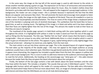 In the same way, the image on the top left of the second page is used to add interest to the article. It shows another member playing a guitar at a gig. The expression on his face is of seriousness and concentration which enables the reader to realise that he is passionate about his music. Also, his modern clothes show that the band is up to date with the latest fashions – this will appeal to the magazine’s young target audience. In the background, the reader can see a large crowd – this is symbolic because it represents the fact that the Wild Beasts are popular and everyone likes them. This will promote the band and encourage more people to listen to their music. Finally, the image on the right shows a longshot of the band. They are all crowded in a room to create a sense of claustrophobia and disorientation. The mise en scene of the image shows a keyboard (which one of the members is playing) and cans of alcoholic beverages. This symbolises that the band likes to have a good time, as well as creating music. The lighting of this image is in black and white and it has been edited so that their faces are slightly lighter than the rest of the image. This attracts the reader to look at their faces so that they are easy to recognise. The masthead of the double page spread is in bold black writing with the same typeface which is used throughout the article. It is highlighted with yellow in order to make it stand out from the rest of the page as well as fitting into the housestyle. The title says “Neither fish nor fowl” which means that the band is nothing recognisable – they are unique to any other rock band. Additionally there is a short strapline which is used in order to give an introduction to the article. This appears in grey, capital letting which is only slightly bigger than the actual article text – allowing it to stand out, only slightly, from the main text. The main article is set out into three columns per page. This is the standard layout of a typical magazine. The text takes up the majority of the double page – this may not appeal to the target audience as young audiences usually have a short attention span, therefore may get bored easily by this article. However, to make it appear more interesting, the magazine has included a quote taken from the text; this appears in yellow text with a red circular background. This is a lure in order to add more interest to the audience and encourage them to read the full article. Additionally, the heading on the second page says “what goes on” – this adds interest because the reader feels like they are given the latest information about the rock genre. Finally, the bottom of the last page contains a box with details about the band members and the roles they have within the band. This includes a strapline “the sounds that put ants in Wild Beast’s pants”. This fun language adds humour which will appeal to the reader of a young audience. The box adds extra information about the band which helps them to find out more about them. Also, an image of a female singer is included to add interest and show that the Wild Beasts are not an all-male dominating band. 