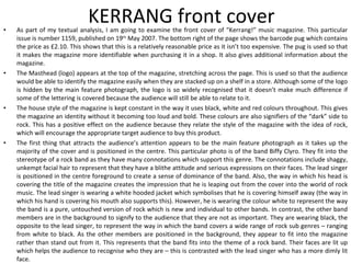 KERRANG front cover As part of my textual analysis, I am going to examine the front cover of “Kerrang!” music magazine. This particular issue is number 1159, published on 19 th  May 2007. The bottom right of the page shows the barcode pug which contains the price as £2.10. This shows that this is a relatively reasonable price as it isn’t too expensive. The pug is used so that it makes the magazine more identifiable when purchasing it in a shop. It also gives additional information about the magazine. The Masthead (logo) appears at the top of the magazine, stretching across the page. This is used so that the audience would be able to identify the magazine easily when they are stacked up on a shelf in a store. Although some of the logo is hidden by the main feature photograph, the logo is so widely recognised that it doesn’t make much difference if some of the lettering is covered because the audience will still be able to relate to it. The house style of the magazine is kept constant in the way it uses black, white and red colours throughout. This gives the magazine an identity without it becoming too loud and bold. These colours are also signifiers of the “dark” side to rock. This has a positive effect on the audience because they relate the style of the magazine with the idea of rock, which will encourage the appropriate target audience to buy this product. The first thing that attracts the audience’s attention appears to be the main feature photograph as it takes up the majority of the cover and is positioned in the centre. This particular photo is of the band Biffy Clyro. They fit into the stereotype of a rock band as they have many connotations which support this genre. The connotations include shaggy, unkempt facial hair to represent that they have a blithe attitude and serious expressions on their faces. The lead singer is positioned in the centre foreground to create a sense of dominance of the band. Also, the way in which his head is covering the title of the magazine creates the impression that he is leaping out from the cover into the world of rock music. The lead singer is wearing a white hooded jacket which symbolises that he is covering himself away (the way in which his hand is covering his mouth also supports this). However, he is wearing the colour white to represent the way the band is a pure, untouched version of rock which is new and individual to other bands. In contrast, the other band members are in the background to signify to the audience that they are not as important. They are wearing black, the opposite to the lead singer, to represent the way in which the band covers a wide range of rock sub genres – ranging from white to black. As the other members are positioned in the background, they appear to fit into the magazine rather than stand out from it. This represents that the band fits into the theme of a rock band. Their faces are lit up which helps the audience to recognise who they are – this is contrasted with the lead singer who has a more dimly lit face. 
