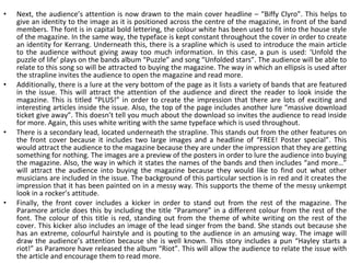 Next, the audience’s attention is now drawn to the main cover headline – “Biffy Clyro”. This helps to give an identity to the image as it is positioned across the centre of the magazine, in front of the band members. The font is in capital bold lettering, the colour white has been used to fit into the house style of the magazine. In the same way, the typeface is kept constant throughout the cover in order to create an identity for Kerrang. Underneath this, there is a srapline which is used to introduce the main article to the audience without giving away too much information. In this case, a pun is used: ‘Unfold the puzzle of life’ plays on the bands album “Puzzle” and song “Unfolded stars”. The audience will be able to relate to this song so will be attracted to buying the magazine. The way in which an ellipsis is used after the strapline invites the audience to open the magazine and read more. Additionally, there is a lure at the very bottom of the page as it lists a variety of bands that are featured in the issue. This will attract the attention of the audience and direct the reader to look inside the magazine. This is titled “PLUS!” in order to create the impression that there are lots of exciting and interesting articles inside the issue. Also, the top of the page includes another lure “massive download ticket give away”. This doesn’t tell you much about the download so invites the audience to read inside for more. Again, this uses white writing with the same typeface which is used throughout. There is a secondary lead, located underneath the strapline. This stands out from the other features on the front cover because it includes two large images and a headline of “FREE! Poster special”. This would attract the audience to the magazine because they are under the impression that they are getting something for nothing. The images are a preview of the posters in order to lure the audience into buying the magazine. Also, the way in which it states the names of the bands and then includes “and more…” will attract the audience into buying the magazine because they would like to find out what other musicians are included in the issue. The background of this particular section is in red and it creates the impression that it has been painted on in a messy way. This supports the theme of the messy unkempt look in a rocker’s attitude. Finally, the front cover includes a kicker in order to stand out from the rest of the magazine. The Paramore article does this by including the title “Paramore” in a different colour from the rest of the font. The colour of this title is red, standing out from the theme of white writing on the rest of the cover. This kicker also includes an image of the lead singer from the band. She stands out because she has an extreme, colourful hairstyle and is pouting to the audience in an amusing way. The image will draw the audience’s attention because she is well known. This story includes a pun “Hayley starts a riot!” as Paramore have released the album “Riot”. This will allow the audience to relate the issue with the article and encourage them to read more. 