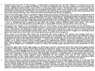 Towards the top left of this image is a black box containing the red text “News” to stand out to the reader. Below this is a website address in order to advertise this to the audience and allow them to access additional information. Also, there is a red tag which states “World exclusive” – this creates the impression that Kerrang magazine has provided the reader with never before seen information about My Chemical Romance. This makes the audience feel like they are privileged to be informed about this particular article because the news has been uncovered only by this magazine. Also on the left page, there is another image of the bass player of the band. This shows a midshot of the singer as he plays the guitar. The image stays with the housestyle of the double page spread by having a black and white effect to emphasise themes of classic rock bands. Additionally, the member’s face is lighter than the rest of the image due to the positioning of the studio lights. This creates the illusion that he is an important member in the band because his face is lit up to represent superiority and dominance – this is supported by a caption to go with the image saying “Mikey Way: bass hero”. His facial expression is of concentration to show that he is dedicated to his music and this is his only focus. Alongside this image is an establishing shot to show three of the band members to be working in a recording suite. This allows the reader to have a visual aid to show what the band does when recording music. The artists are looking at each other in amusement, but there is also a sense of seriousness to show that they are enthusiastic about their work. The way in which all of the images are showing males gives the impression that there is a male dominance within the rock genre. Next, there is an action shot close up of Gerard (the lead singer). This shows the reader that he is passionate about his work. The purpose of this image is to educate the reader about the different steps of production when the band My Chemical Romance are recording. The use of the caption: “Oh no! I’ve forgotten to lock to the bloody front door...” makes the article appear to be more entertaining for the reader, as it adds humour which would appeal to adolescence which would be targeted to read this particular magazine. The language is relaxed and breaks away from the repetitive long informative text. Also, these images are included in order to make the double page spread look more attractive at first glance. Along the right side of the right page is a white box (used to stand out from the rest of the page) which contains information about future My Chemical Romance songs. This been titled “New MCR tacks the lowdown” – the language has an informal tone in order to appeal to the values of the young audiences. It also notifies the reader that they are going to get exclusive information about the tracks, before they have been released. In the same way, the language used has a relaxed tone, using words like “epic” in order to make the article appear more personal to the reader. The use of this section allows advertisement of the new album which is about to be released. The audience are presented with additional information which will interest them and they will be encouraged to buy the album. The actual article is relatively small compared to the rest of the double page spread. It is set out into two columns, following the conventions of a typical magazine layout. This section contrasts with the rest of the double page spread as the language is more formal. The way in which the writer describes the band as “epic grandeur and theatrics of the quintet” formally praises the band and makes them appear superior and professional. It shows the reader that the surrounding images and information about the album is more important than the actual article itself. 