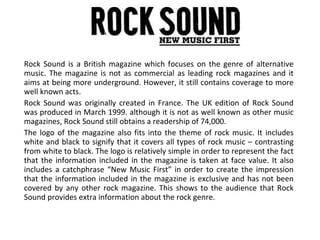 Rock Sound is a British magazine which focuses on the genre of alternative music. The magazine is not as commercial as leading rock magazines and it aims at being more underground. However, it still contains coverage to more well known acts. Rock Sound was originally created in France. The UK edition of Rock Sound was produced in March 1999. although it is not as well known as other music magazines, Rock Sound still obtains a readership of 74,000. The logo of the magazine also fits into the theme of rock music. It includes white and black to signify that it covers all types of rock music – contrasting from white to black. The logo is relatively simple in order to represent the fact that the information included in the magazine is taken at face value. It also includes a catchphrase “New Music First” in order to create the impression that the information included in the magazine is exclusive and has not been covered by any other rock magazine. This shows to the audience that Rock Sound provides extra information about the rock genre. 