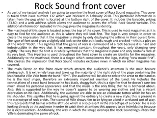 Rock Sound front cover As part of my textual analysis I am going to examine the front cover of Rock Sound magazine. This cover is taken from issue number 132 which was released in February 2010. This particular information is taken from the pug which is located at the bottom right of the cover. It includes the barcode, pricing (£3.80) and a web address which allows the audience to access the official Rock Sound website. This additional information included in this pug gives the magazine its identity. The masthead of this cover is located across the top of the cover. This is used in most magazines as it is easy to find for the audience as this is where they will look first. The logo is very simple in order to create the impression that it the magazine is simple by only displaying the articles in their purest form. The type of font used gives a slightly old look to the title as it looks rough and cracked – this is a play on of the word “Rock”. This signifies that the genre of rock is reminiscent of a rock because it is hard and indestructible in the way that it has remained constant throughout the years, only changing very slightly. The way that the font is in white symbolises that the magazine is pure and only contains rock at its very best. This typeface is used throughout the front cover to create an identity for the magazine. Additionally to the masthead, there is a slogan which compliments the logo, stating “new music first”. This creates the impression that Rock Sound includes exclusive news in which no other magazine has covered. The main factor on the front cover which attracts the audience’s attention is the main feature photograph. It is extremely large and takes up the majority of the right side of the page containing the lead vocalist Ville Valo from the band “Him”. The audience will be able to relate the artist to the band as he is the lead singer, therefore an extremely important member of the band. He includes the connotations of a rock band because he has black, shaggy hair, this is a signifier that he doesn’t care too much about his personal appearance and that the music is the only thing that he is bothered about. Also, this is supported by the way he doesn’t appear to be wearing any clothes and has a vacant expression on his face. Additionally, the audience are able to see an elaborate tattoo which he has on his shoulder. This signifies that he is going against the ordinary to create a new style; this is present in the stereotype of rock artists. The stance of Ville shows him to be lying on a bed in a relaxed sort of way, this represents that he has a blithe attitude which is also present in the stereotype of a rocker. He is also looking directly at the audience in order to catch their attention; this appears to be intimidating because he is expressionless. Additionally, the way in which the image overlaps the Rock Sound logo infers that Ville is dominating the genre of rock. 