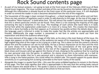 Rock Sound contents page As part of my textual analysis, I am going to look at the front cover of the February 2010 issue of Rock Sound music magazine. The issue number and date of this can be found on the bottom right of the page. Although this information is already found on the front cover of this particular issue, it is still displayed in order to remind the reader in case is becomes detached from the rest of the magazine. The housestyle of this page is kept constant throughout – a black background with white and red font. There are two varieties of typefaces used in order to add diversity to the page. At the top of this page is the headline “Main Features” in bold white font. This will attract the reader’s attention and notify them that this is where particular articles can be found. Then, there is a list covering the majority of the page containing the top 6 storylines in this issue. The headings of each article (the band title) is in bold, formal font while the explanation underneath is in more of a messy font. This creates the impression that this is done hurriedly as the font appears as if someone has quickly written the details down. Also, the language used is informal in order to make the reader feel like the articles are approachable and friendly. Additionally the page number is presented in red font in order to stand out from the explanation and direct the audience where to go. The main element of this page is the image of Ville Valo, as his story is the main feature of the issue. His image also appears on the front cover so the audience are aware of his importance. The image shows a high angled long shot of the singer as he is lying on a dark rug. This is done so that the camera is directly above him and the audience can see his full body. He has a serious impression on his face and the mise en scene shows him to be wearing black clothing. This has connotations of the rock genre being represented which the reader can relate to the rest of the magazine. However, he is wearing smart black shoes and trousers which go against this theme of rock, showing to the audience that he is putting his own personal style into the genre. In addition, his stance shows him to be curled up in a ball to represent to the reader that he is very personal and is reluctant to share information with everyone. Ville is lying in the foetal position, this could reflect his childish side. This would support his quote about sensitivity as it is portraying him as being vulnerable to the harsh reality of the world. Alongside the image is a quote from Ville – this uses the same scribbled typeface to remain in the theme of the page. This font style signifies that Ville is approachable in the way that the writing looks natural and like anyone else would write it. The quote is used as a lure because it does not reveal much to the reader in order to make them want to look at the article to find out more. 