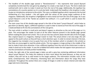 The headline of the double page spread is “Revolutionaries” – this represents that Lynyrd Skynyrd completely transformed the rock genre by adapting it to create a new style of music. The font is bold and outlined with red in order to make it stand out from the rest of the page. Additionally, the typeface has connotations of a country western as it is curly but bold. Underneath the headline is the strapline in order to give an introductory sentence to the article. This uses a scribbled typeface which represents the hurried handwriting of a lazy student – this will agree with the values of the young target audience of the magazine. Additionally, the strapline is highlighted in red to stand out from the rest of the page. As it says Lynyrd Skynyrd is one of the “bands we couldn’t live without”, it is a puff which is used to boost the group’s status. The main cover line of this double page spread is the title of the band “Lynyrd Skynyrd”, which helps to give them an identity. Again, a different typeface is used in order to stand out from the rest of the page. It is bold and black to fit into the connotations of the rock genre. The main article is written in small print and doesn’t appear as attractive as the rest of the page as it is plain. This encourages the reader to look at all the other features present in the double page spread before reading the actual main article. This is set out into two columns down the left side of the first page, like a typical layout in a magazine, making it easier to read. The actual article is not very large; this will appeal to the youth culture as they will have a short attention span. In order to remain interest in the text, the magazine has included a lure (a quote from one of the members which is included in the article) so that they are encouraged to read the whole article. This lure appears in large writing in the middle of the text to make it look more attractive. It has a different typeface from the rest of the article text in order to make it stand out to the reader. It uses the scribbled font which makes the text appear more personal as it has the connotations of hastily written handwriting. Finally, the right side of the second page is taken up with a grey box containing additional information about Lynyrd Skynyrd. This helps the audience to learn more about the band because, as they are not modern, they will not be as well known to the target audience. The information includes roots of the band, contemporaries, their influences, interesting facts and information about the songs they have produced. Throughout this section there are a range of images in order to remain interest and make the page look more interesting. 
