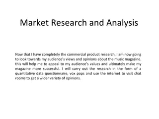 Market Research and Analysis Now that I have completely the commercial product research, I am now going to look towards my audience’s views and opinions about the music magazine. this will help me to appeal to my audience’s values and ultimately make my magazine more successful. I will carry out the research in the form of a quantitative data questionnaire, vox pops and use the internet to visit chat rooms to get a wider variety of opinions. 