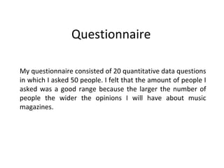 Questionnaire  My questionnaire consisted of 20 quantitative data questions in which I asked 50 people. I felt that the amount of people I asked was a good range because the larger the number of people the wider the opinions I will have about music magazines. 