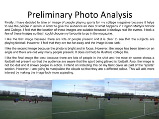 Preliminary Photo Analysis Finally, I have decided to take an image of people playing sports for my college magazine because it helps to see the people in action in order to give the audience an idea of what happens in English Martyrs School and College. I feel that the location of these images are suitable because it displays real life events. I took a few of these images so that I could choose my favourite to go in the magazine. I like the first image because there are lots of people present and it is clear to see that the subjects are playing football. However, I feel that they are too far away and the image is too dark. I like the second image because the photo is bright and in focus. However, the image has been taken on an angle and there are not very many people present. It does not help to illustrate college life. I like the final image the best because there are lots of people in the shot and the mise en scene shows a football net present so that the audience are aware that the sport being played is football. Also, the image is not too dull and it shows people in action. I intend on including this on my front cover as part of the “sports” section. However, I am going to manipulate the clouds so that they are a different colour. This will add more interest by making the image look more appealing. 