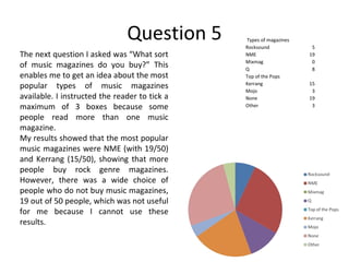 Question 5 The next question I asked was “What sort of music magazines do you buy?” This enables me to get an idea about the most popular types of music magazines available. I instructed the reader to tick a maximum of 3 boxes because some people read more than one music magazine. My results showed that the most popular music magazines were NME (with 19/50) and Kerrang (15/50), showing that more people buy rock genre magazines. However, there was a wide choice of people who do not buy music magazines, 19 out of 50 people, which was not useful for me because I cannot use these results. Types of magazines Rocksound 5 NME 19 Mixmag 0 Q 8 Top of the Pops Kerrang 15 Mojo 3 None 19 Other 3 