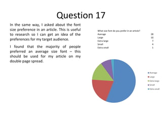 Question 17 In the same way, I asked about the font size preference in an article. This is useful to research so I can get an idea of the preferences for my target audience. I found that the majority of people preferred an average size font – this should be used for my article on my double page spread. What size font do you prefer in an article? Average 28 Large 10 Extra large 7 Small 4 Extra small 1 