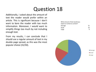 Question 18 Additionally, I asked about the amount of text the reader would prefer within an article. This is significant because I don’t want to bore the reader with too much information. Moreover, I would want to simplify things too much by not including enough text. From my results, I can conclude that I should use a regular amount of text in my double page spread, as this was the most popular choice (31/50). What amount of text would you expect an article to contain? Average 31 Small 10 Large 9 