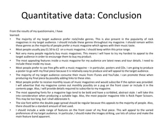 Quantitative data: Conclusion From the results of my questionnaire, I have learned: The majority of my target audience prefer rock/indie genres. This is also present in the popularity of rock magazines in my target audience. I should include these genres throughout my magazine. I should remain within these genres as the majority of people prefer a music magazine which agrees with their music taste. Most people usually pay £1.50 to £2  on a music magazine, I should keep within this price range. Not very many people regularly buy music magazines. This means I will have to try my hardest to appeal to the target audience in order to encourage them to buy my product. The most appealing features inside a music magazine for my audience are latest news and tour details. I need to include these inside my issue. Most people prefer to see free gifts with a music magazine – in particular, posters and CDs. I am going to produce a poster to go with my final piece because it is relatively easy to produce and will appeal to the target audience. The majority of my target audience consume their music from ITunes and YouTube. I can promote these when producing my final piece by possibly adding links to these sites. Most people prefer to receive monthly issues of music magazines and would subscribe if the option was provided. I will advertise that my magazine comes out monthly possibly on a pug on the front cover or include it in the contents page. Also, I will provide details required to subscribe to my magazine. The most appealing fonts for a magazine logo tend to be bold and have a scribbled, abstract style. I will take this into consideration when producing a suitable logo. Also, the most popular magazine title is Rock Paper Scissors. This may be too long, but I shall abbreviate it. The size font within the double page spread should be regular because this appeals to the majority of people. Also, there should be a standard amount of text used. I should include a wide range of features on the front cover of my final piece. This will appeal to the varied preferences of my target audience. In particular, I should make the images striking, use lots of colour and make the main feature band apparent. 