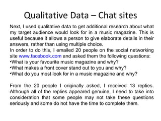 Qualitative Data – Chat sites Next, I used qualitative data to get additional research about what my target audience would look for in a music magazine. This is useful because it allows a person to give elaborate details in their answers, rather than using multiple choice. In order to do this, I emailed 20 people on the social networking site  www.facebook.com  and asked them the following questions: What is your favourite music magazine and why? What makes a front cover stand out to you and why? What do you most look for in a music magazine and why? From the 20 people I originally asked, I received 13 replies. Although all of the replies appeared genuine, I need to take into consideration that some people may not take these questions seriously and some do not have the time to complete them. 