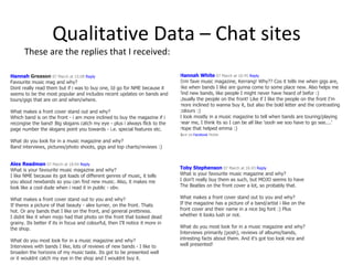 Qualitative Data – Chat sites These are the replies that I received: Hannah White   07 March at 10:45  Reply Erm fave music magazine, Kerrang! Why?? Cos it tells me when gigs are, like when bands I like are gunna come to some place new. Also helps me find new bands, like people I might never have heard of befor :) Usually the people on the front! Like if I like the people on the front I'm more inclined to wanna buy it, but also the bold letter and the contrasting colours :) I look mostly in a music magazine to tell when bands are touring/playing near me, I think its so I can be all like 'oooh we soo have to go see....' Hope that helped emma :)  s ent via  Facebook  Mobile   Hannah  Greason   07 March at 15:08  Reply Favourite music mag and why? Dont really read them but if i was to buy one, Id go for NME because it seems to be the most popular and includes recent updates on bands and tours/gigs that are on and when/where. What makes a front cover stand out and why? Which band is on the front - i am more inclined to buy the magazine if i recongise the band! Big slogans catch my eye - plus i always flick to the page number the slogans point you towards - i.e. special features etc. What do you look for in a music magazine and why? Band interviews, pictures/photo shoots, gigs and top charts/reviews :) Toby Stephenson   07 March at 16:43  Reply What is your favourite music magazine and why? I don't really buy them as such, but MOJO seems to have The Beatles on the front cover a lot, so probably that.  What makes a front cover stand out to you and why? If the magazine has a picture of a band/artist i like on the front cover and their name in a nice big font :) Plus whether it looks lush or not. What do you most look for in a music magazine and why? Interviews primarily (posh), reviews of albums/bands, intresting facts about them. And it's got too look nice and well presented!  Alex Readman   07 March at 18:04  Reply What is your favourite music magazine and why? I like NME because its got loads of different genres of music, it tells you about newbands so you can find new music. Also, it makes me look like a cool dude when i read it in public - obv. What makes a front cover stand out to you and why? If theres a picture of that beauty - alex turner, on the front. Thats hot. Or any bands that I like on the front, and general prettiness. I didnt like it when mojo had that photo on the front that looked dead grainy. Its better if its in focus and colourful, then I'll notice it more in the shop. What do you most look for in a music magazine and why? Interviews with bands I like, lots of reviews of new bands - I like to broaden the horizons of my music taste. Its got to be presented well or it wouldnt catch my eye in the shop and I wouldnt buy it.  