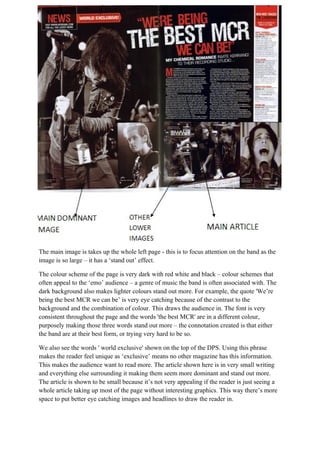 The main image is takes up the whole left page - this is to focus attention on the band as the
image is so large – it has a ‘stand out’ effect.

The colour scheme of the page is very dark with red white and black – colour schemes that
often appeal to the ‘emo’ audience – a genre of music the band is often associated with. The
dark background also makes lighter colours stand out more. For example, the quote 'We’re
being the best MCR we can be’ is very eye catching because of the contrast to the
background and the combination of colour. This draws the audience in. The font is very
consistent throughout the page and the words 'the best MCR' are in a different colour,
purposely making those three words stand out more – the connotation created is that either
the band are at their best form, or trying very hard to be so.

We also see the words ' world exclusive' shown on the top of the DPS. Using this phrase
makes the reader feel unique as ‘exclusive’ means no other magazine has this information.
This makes the audience want to read more. The article shown here is in very small writing
and everything else surrounding it making them seem more dominant and stand out more.
The article is shown to be small because it’s not very appealing if the reader is just seeing a
whole article taking up most of the page without interesting graphics. This way there’s more
space to put better eye catching images and headlines to draw the reader in.
 