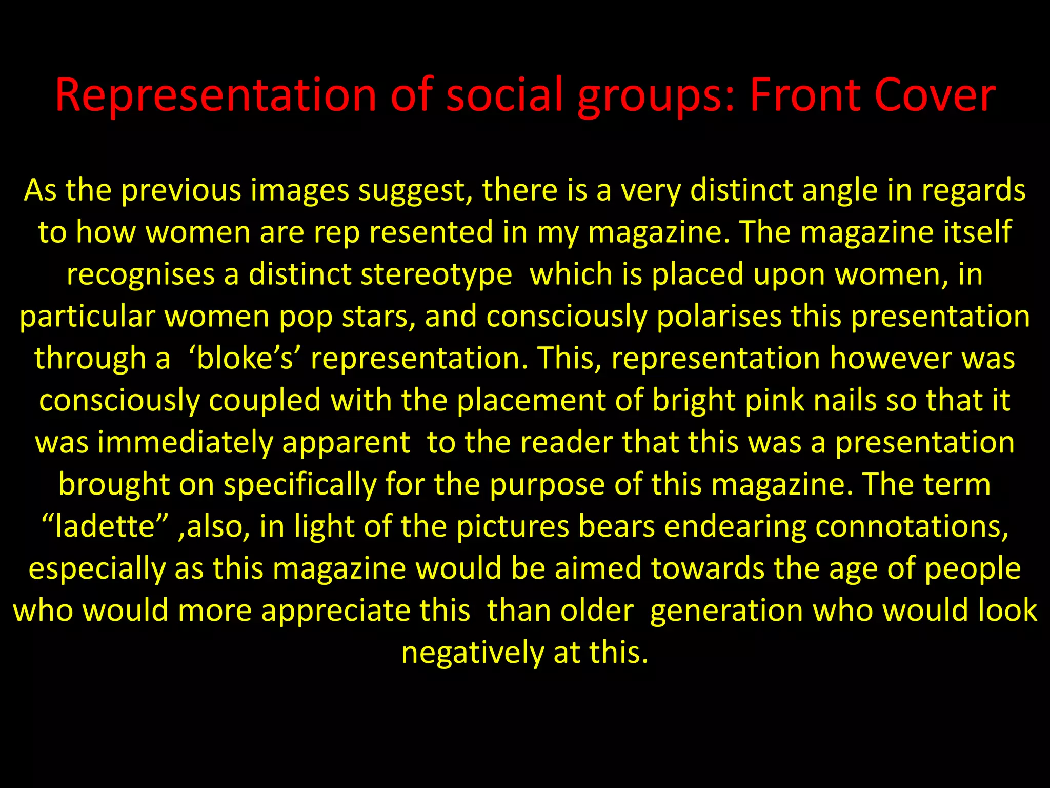 Representation of social groups: Front CoverAs the previous images suggest, there is a very distinct angle in regards to how women are rep resented in my magazine. The magazine itself recognises a distinct stereotype  which is placed upon women, in particular women pop stars, and consciously polarises this presentation through a  ‘bloke’s’ representation. This, representation however was consciously coupled with the placement of bright pink nails so that it was immediately apparent  to the reader that this was a presentation brought on specifically for the purpose of this magazine. The term “ladette” ,also, in light of the pictures bears endearing connotations, especially as this magazine would be aimed towards the age of people who would more appreciate this  than older  generation who would looknegatively at this.