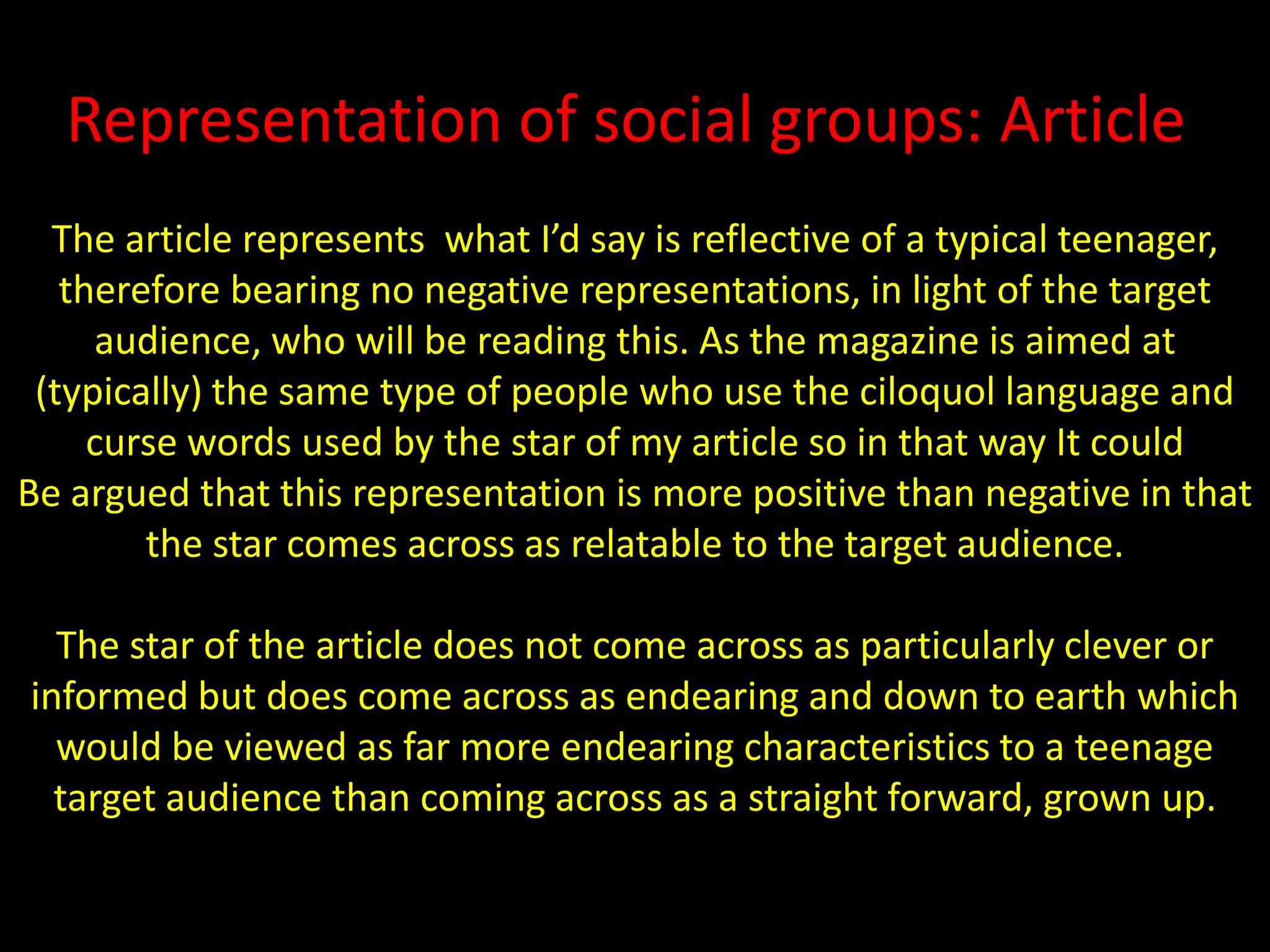 Representation of social groups: ArticleThe article represents  what I’d say is reflective of a typical teenager, therefore bearing no negative representations, in light of the target audience, who will be reading this. As the magazine is aimed at (typically) the same type of people who use the ciloquol language and curse words used by the star of my article so in that way It couldBe argued that this representation is more positive than negative in that the star comes across as relatable to the target audience.The star of the article does not come across as particularly clever or informed but does come across as endearing and down to earth which would be viewed as far more endearing characteristics to a teenage target audience than coming across as a straight forward, grown up.