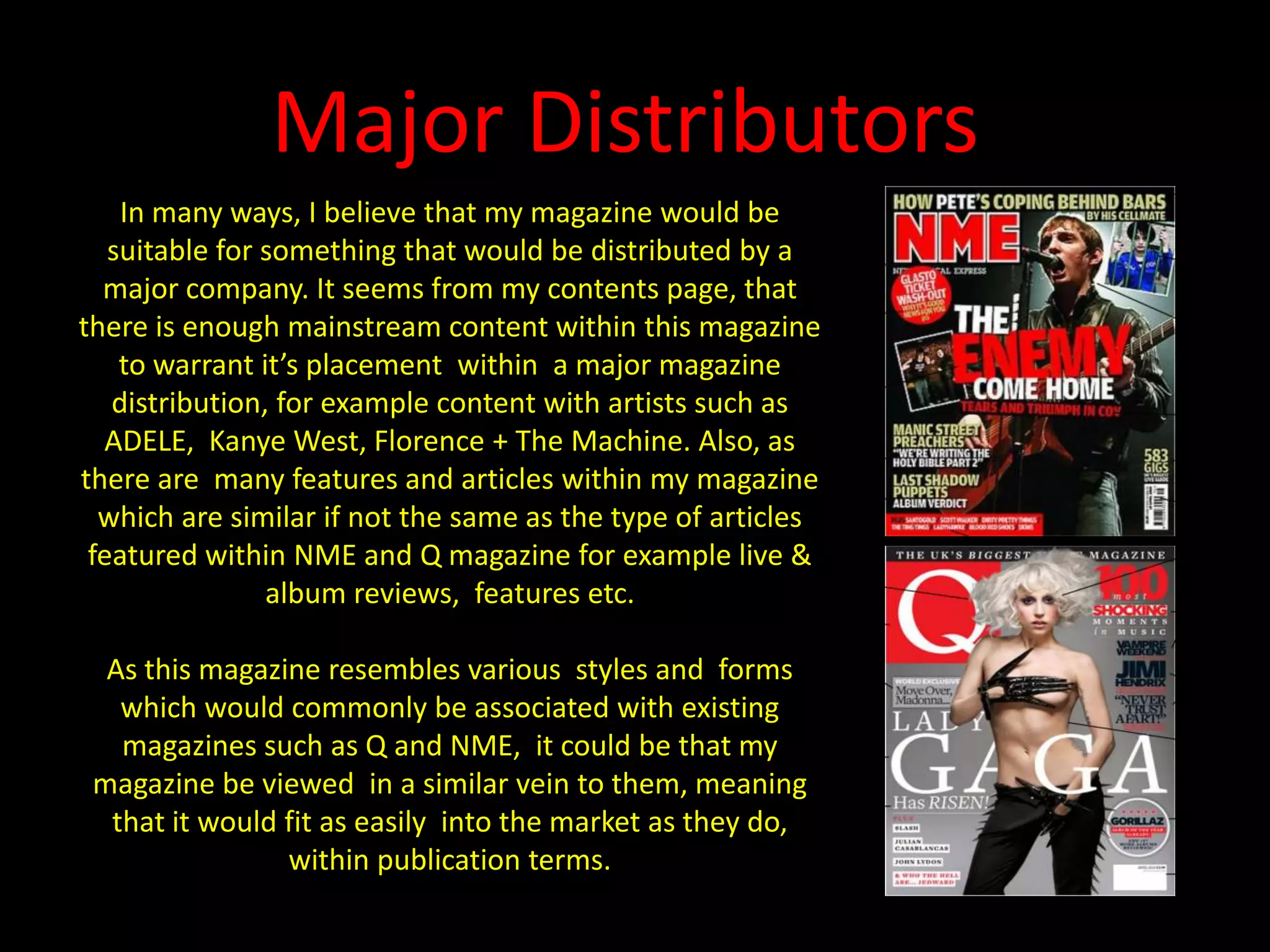 Major DistributorsIn many ways, I believe that my magazine would be suitable for something that would be distributed by a major company. It seems from my contents page, that there is enough mainstream content within this magazine to warrant it’s placement  within  a major magazine distribution, for example content with artists such as ADELE,  Kanye West, Florence + The Machine. Also, as there are  many features and articles within my magazine which are similar if not the same as the type of articles featured within NME and Q magazine for example live & album reviews,  features etc.As this magazine resembles various  styles and  forms which would commonly be associated with existing magazines such as Q and NME,  it could be that my magazine be viewed  in a similar vein to them, meaning that it would fit as easily  into the market as they do, within publication terms.