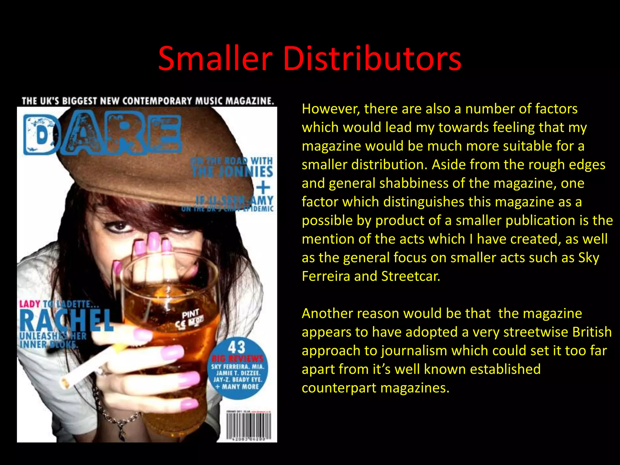 Smaller DistributorsHowever, there are also a number of factors which would lead my towards feeling that my magazine would be much more suitable for a smaller distribution. Aside from the rough edges and general shabbiness of the magazine, one factor which distinguishes this magazine as a  possible by product of a smaller publication is the mention of the acts which I have created, as well as the general focus on smaller acts such as Sky Ferreira and Streetcar.Another reason would be that  the magazine  appears to have adopted a very streetwise British approach to journalism which could set it too far apart from it’s well known established counterpart magazines.