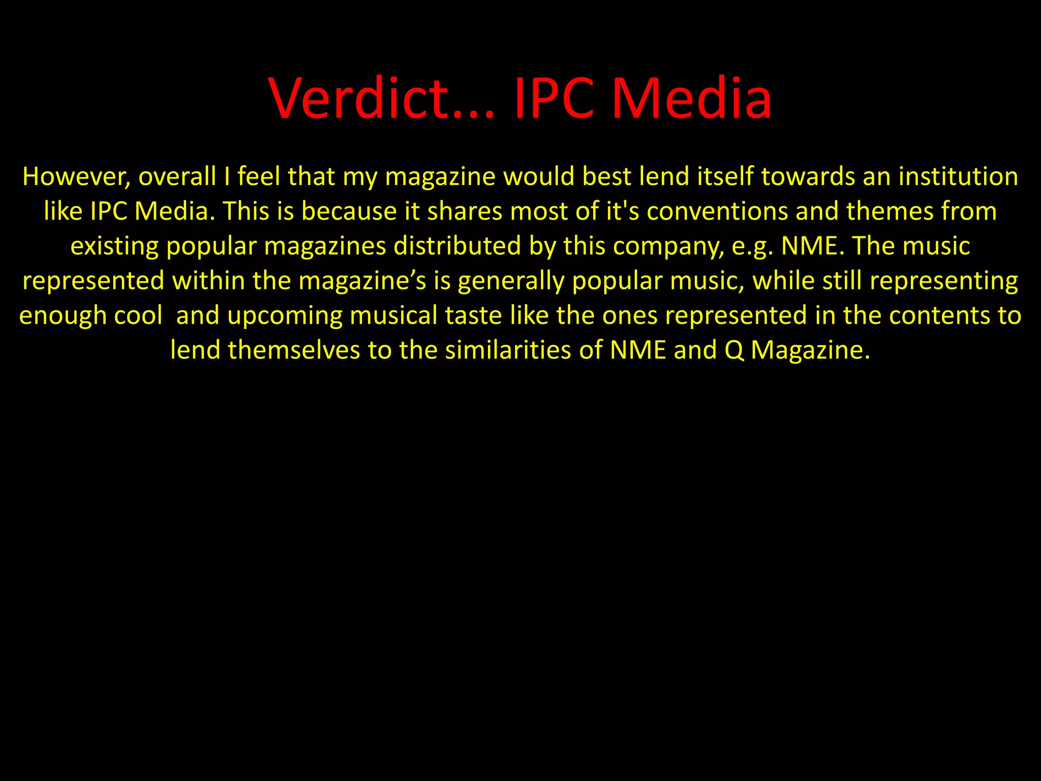 Verdict... IPC MediaHowever, overall I feel that my magazine would best lend itself towards an institution like IPC Media. This is because it shares most of it's conventions and themes from existing popular magazines distributed by this company, e.g. NME. The music represented within the magazine’s is generally popular music, while still representing enough cool  and upcoming musical taste like the ones represented in the contents to lend themselves to the similarities of NME and Q Magazine.