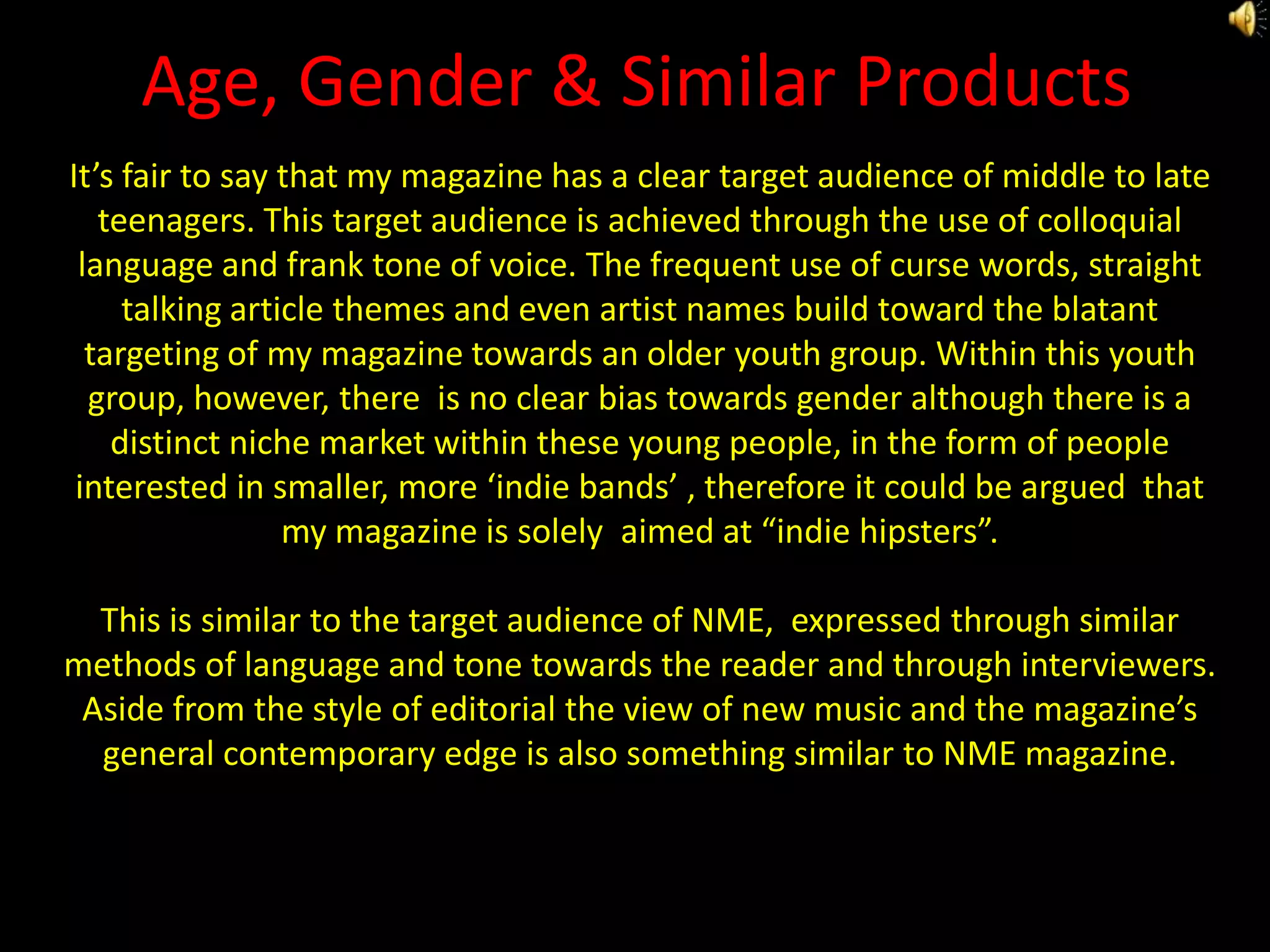 Age, Gender & Similar ProductsIt’s fair to say that my magazine has a clear target audience of middle to late teenagers. This target audience is achieved through the use of colloquial language and frank tone of voice. The frequent use of curse words, straight talking article themes and even artist names build toward the blatant targeting of my magazine towards an older youth group. Within this youth group, however, there  is no clear bias towards gender although there is a distinct niche market within these young people, in the form of people interested in smaller, more ‘indie bands’ , therefore it could be argued  that my magazine is solely  aimed at “indie hipsters”.This is similar to the target audience of NME,  expressed through similar methods of language and tone towards the reader and through interviewers.  Aside from the style of editorial the view of new music and the magazine’s general contemporary edge is also something similar to NME magazine.