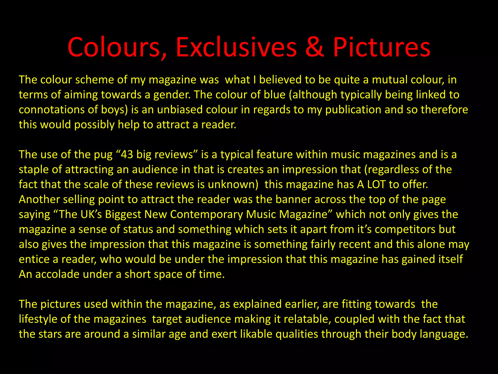 Colours, Exclusives & PicturesThe colour scheme of my magazine was  what I believed to be quite a mutual colour, in terms of aiming towards a gender. The colour of blue (although typically being linked to connotations of boys) is an unbiased colour in regards to my publication and so therefore this would possibly help to attract a reader.The use of the pug “43 big reviews” is a typical feature within music magazines and is a staple of attracting an audience in that is creates an impression that (regardless of the fact that the scale of these reviews is unknown)  this magazine has A LOT to offer. Another selling point to attract the reader was the banner across the top of the page saying “The UK’s Biggest New Contemporary Music Magazine” which not only gives the magazine a sense of status and something which sets it apart from it’s competitors but also gives the impression that this magazine is something fairly recent and this alone may entice a reader, who would be under the impression that this magazine has gained itselfAn accolade under a short space of time.The pictures used within the magazine, as explained earlier, are fitting towards  the lifestyle of the magazines  target audience making it relatable, coupled with the fact that the stars are around a similar age and exert likable qualities through their body language.