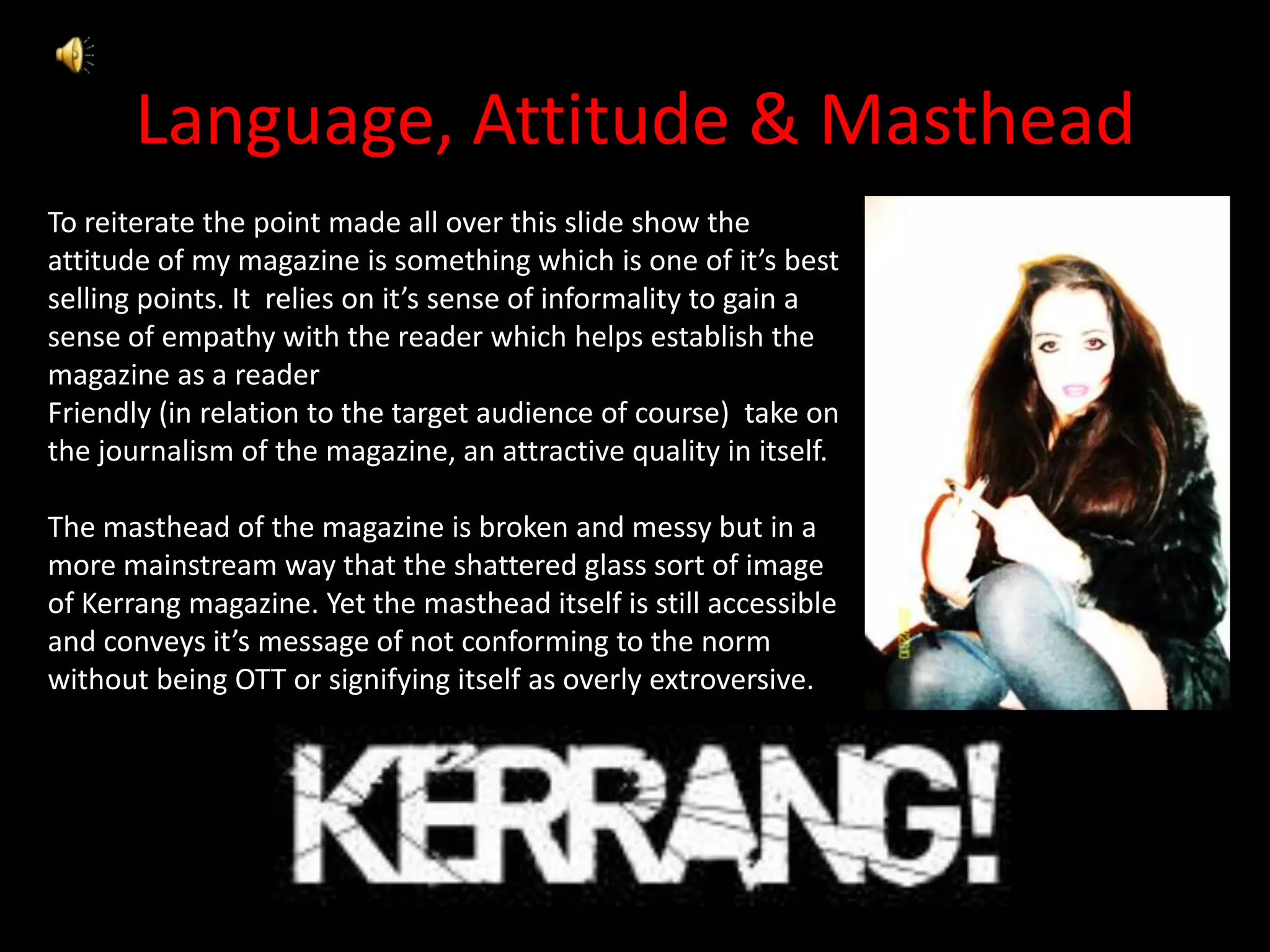 Language, Attitude & MastheadTo reiterate the point made all over this slide show the attitude of my magazine is something which is one of it’s best selling points. It  relies on it’s sense of informality to gain a sense of empathy with the reader which helps establish the magazine as a readerFriendly (in relation to the target audience of course)  take on the journalism of the magazine, an attractive quality in itself.The masthead of the magazine is broken and messy but in a more mainstream way that the shattered glass sort of image of Kerrang magazine. Yet the masthead itself is still accessible and conveys it’s message of not conforming to the norm without being OTT or signifying itself as overly extroversive. 