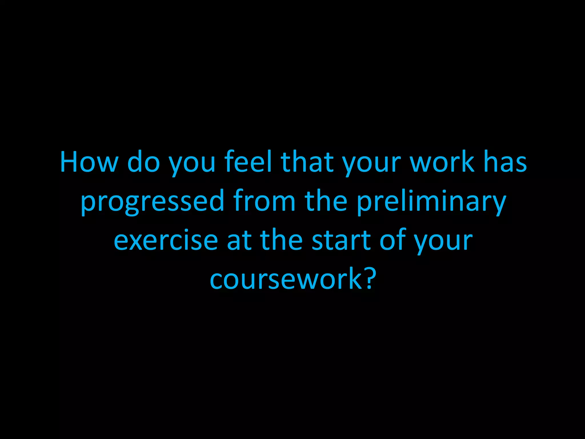 How do you feel that your work has progressed from the preliminary exercise at the start of your coursework?