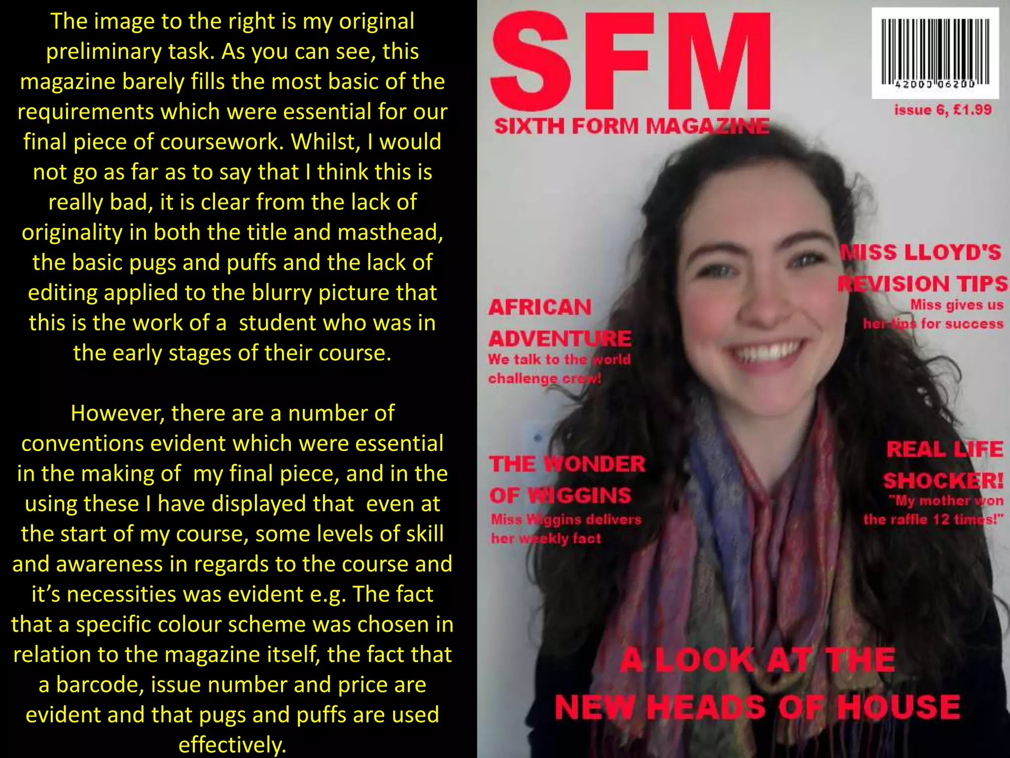 The image to the right is my original preliminary task. As you can see, this magazine barely fills the most basic of the requirements which were essential for our final piece of coursework. Whilst, I would not go as far as to say that I think this is really bad, it is clear from the lack of originality in both the title and masthead, the basic pugs and puffs and the lack of editing applied to the blurry picture that this is the work of a  student who was in the early stages of their course.However, there are a number of conventions evident which were essential in the making of  my final piece, and in the using these I have displayed that  even at the start of my course, some levels of skill and awareness in regards to the course and it’s necessities was evident e.g. The fact that a specific colour scheme was chosen in relation to the magazine itself, the fact that a barcode, issue number and price are evident and that pugs and puffs are used effectively.