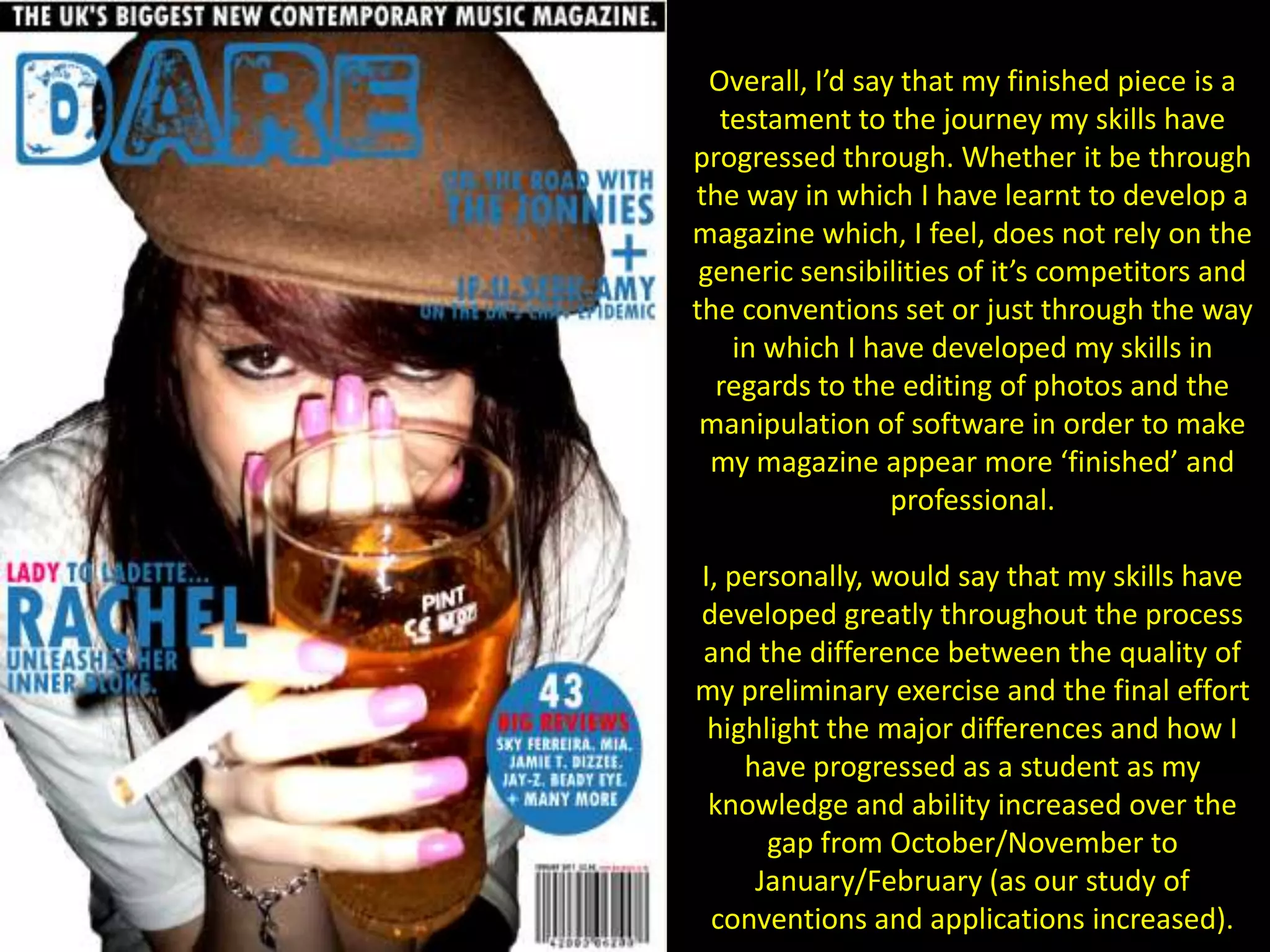 Overall, I’d say that my finished piece is a testament to the journey my skills have progressed through. Whether it be through the way in which I have learnt to develop a magazine which, I feel, does not rely on the generic sensibilities of it’s competitors and the conventions set or just through the way in which I have developed my skills in regards to the editing of photos and the manipulation of software in order to make my magazine appear more ‘finished’ and professional.I, personally, would say that my skills have developed greatly throughout the process and the difference between the quality of my preliminary exercise and the final effort highlight the major differences and how I have progressed as a student as my knowledge and ability increased over the gap from October/November to January/February (as our study of conventions and applications increased).