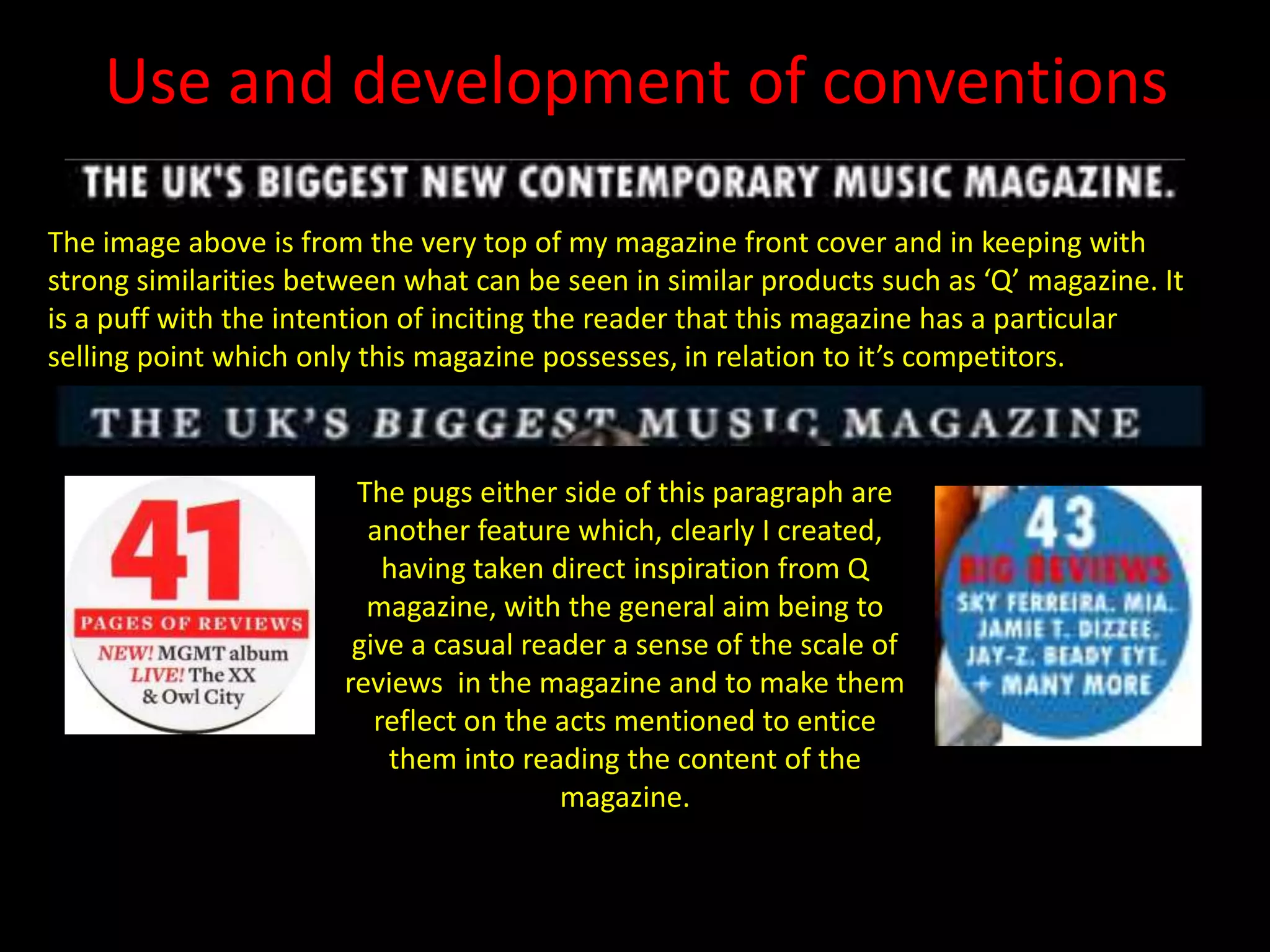 Use and development of conventionsThe image above is from the very top of my magazine front cover and in keeping with strong similarities between what can be seen in similar products such as ‘Q’ magazine. It is a puff with the intention of inciting the reader that this magazine has a particular selling point which only this magazine possesses, in relation to it’s competitors.The pugs either side of this paragraph are another feature which, clearly I created, having taken direct inspiration from Q magazine, with the general aim being to give a casual reader a sense of the scale of reviews  in the magazine and to make them reflect on the acts mentioned to entice them into reading the content of the magazine.