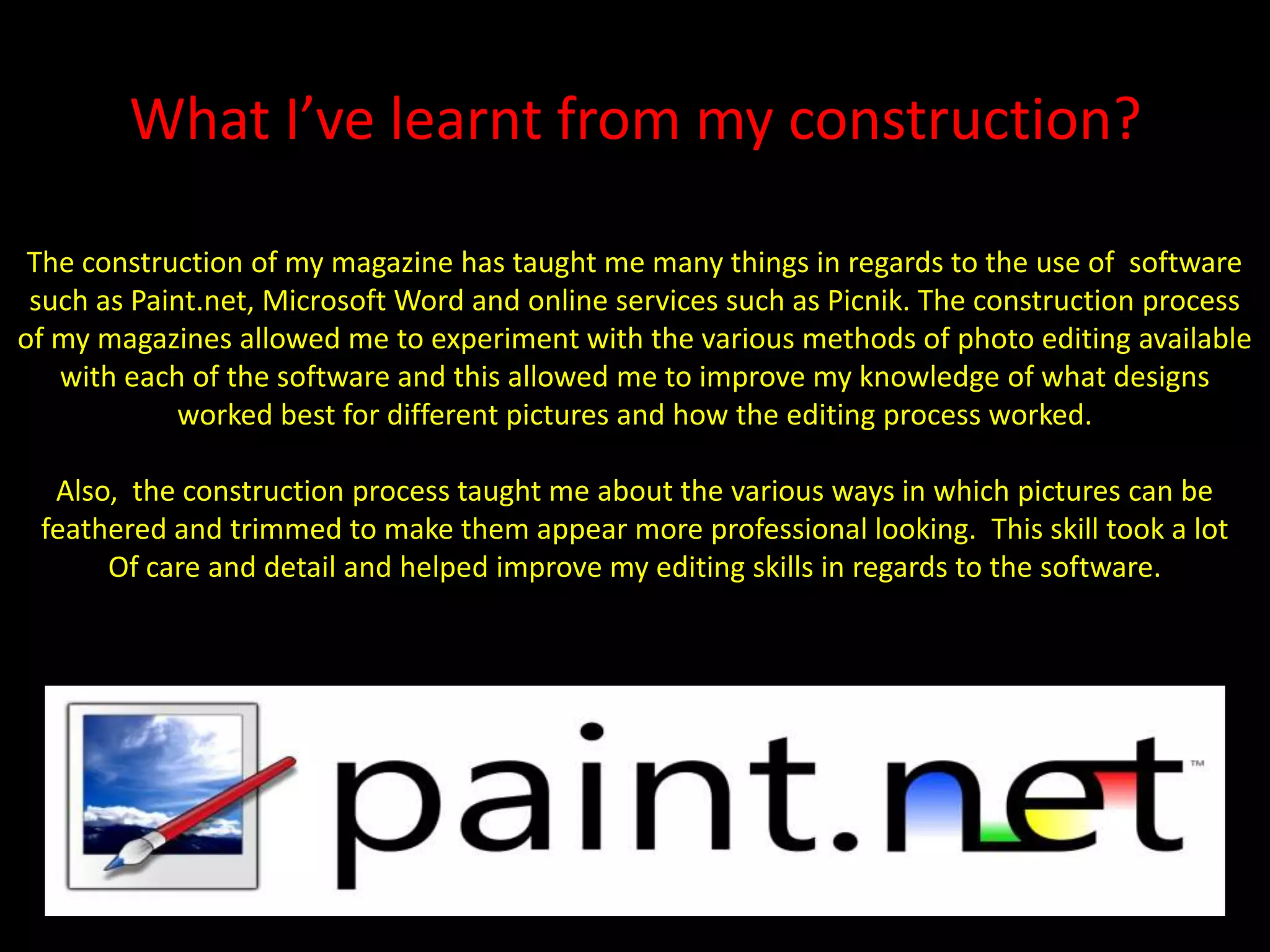 What I’ve learnt from my construction?The construction of my magazine has taught me many things in regards to the use of  software such as Paint.net, Microsoft Word and online services such as Picnik. The construction process of my magazines allowed me to experiment with the various methods of photo editing available with each of the software and this allowed me to improve my knowledge of what designs worked best for different pictures and how the editing process worked.Also,  the construction process taught me about the various ways in which pictures can be feathered and trimmed to make them appear more professional looking.  This skill took a lotOf care and detail and helped improve my editing skills in regards to the software.